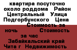 квартира посуточно около роддома › Район ­ Центральный › Улица ­ Подгорбунского › Цена ­ 1 100 › Стоимость за ночь ­ 1 000 › Стоимость за час ­ 300 - Забайкальский край, Чита г. Недвижимость » Квартиры аренда посуточно   . Забайкальский край,Чита г.